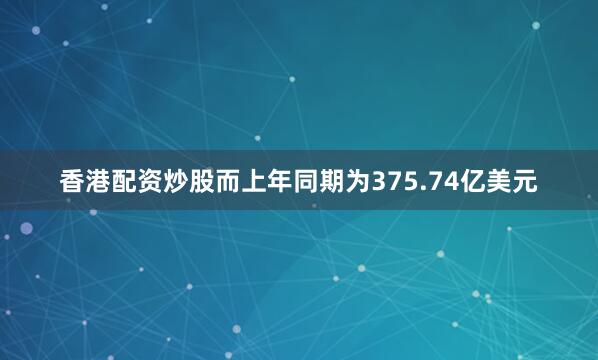 香港配资炒股而上年同期为375.74亿美元