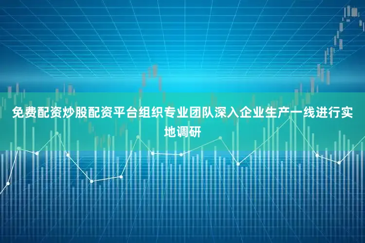 免费配资炒股配资平台组织专业团队深入企业生产一线进行实地调研