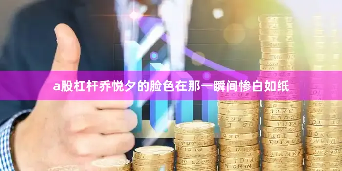 a股杠杆乔悦夕的脸色在那一瞬间惨白如纸