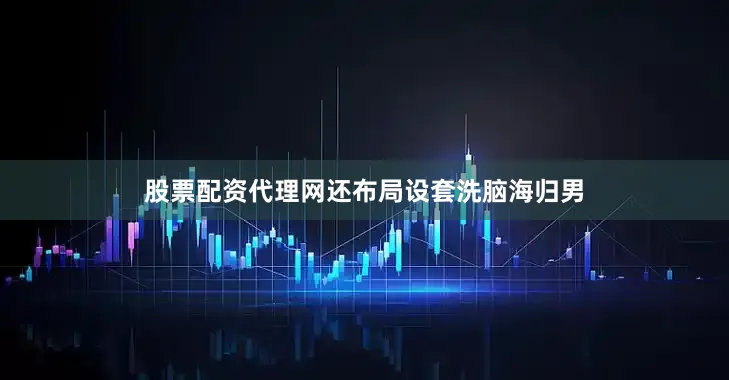 股票配资代理网还布局设套洗脑海归男