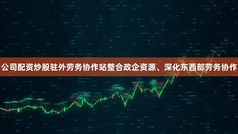 公司配资炒股驻外劳务协作站整合政企资源、深化东西部劳务协作