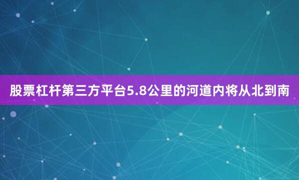 股票杠杆第三方平台5.8公里的河道内将从北到南