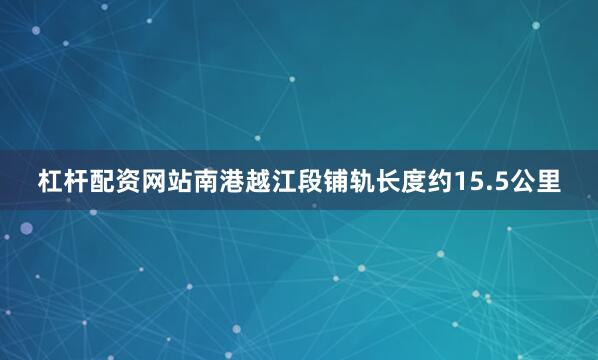 杠杆配资网站南港越江段铺轨长度约15.5公里