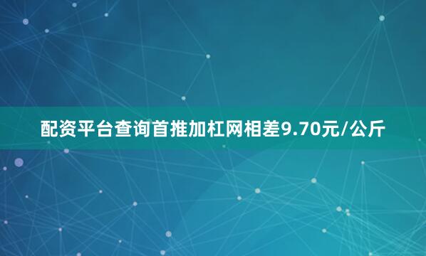 配资平台查询首推加杠网相差9.70元/公斤