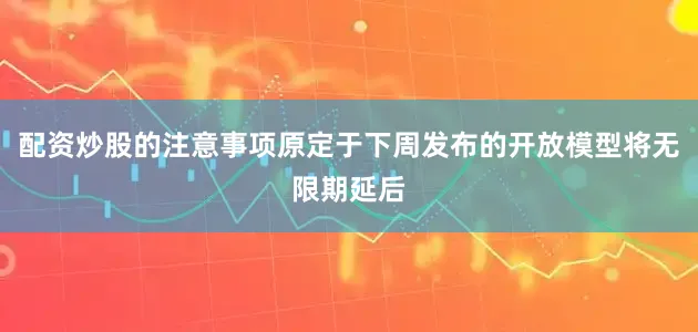 配资炒股的注意事项原定于下周发布的开放模型将无限期延后