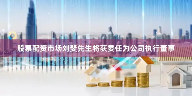 股票配资市场刘斐先生将获委任为公司执行董事