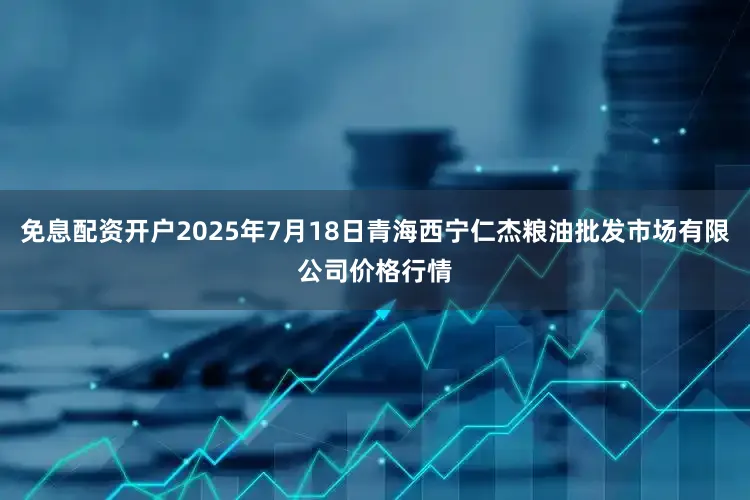 免息配资开户2025年7月18日青海西宁仁杰粮油批发市场有限公司价格行情