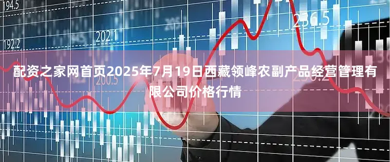 配资之家网首页2025年7月19日西藏领峰农副产品经营管理有限公司价格行情