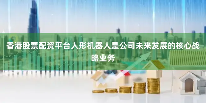香港股票配资平台人形机器人是公司未来发展的核心战略业务