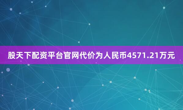 股天下配资平台官网代价为人民币4571.21万元