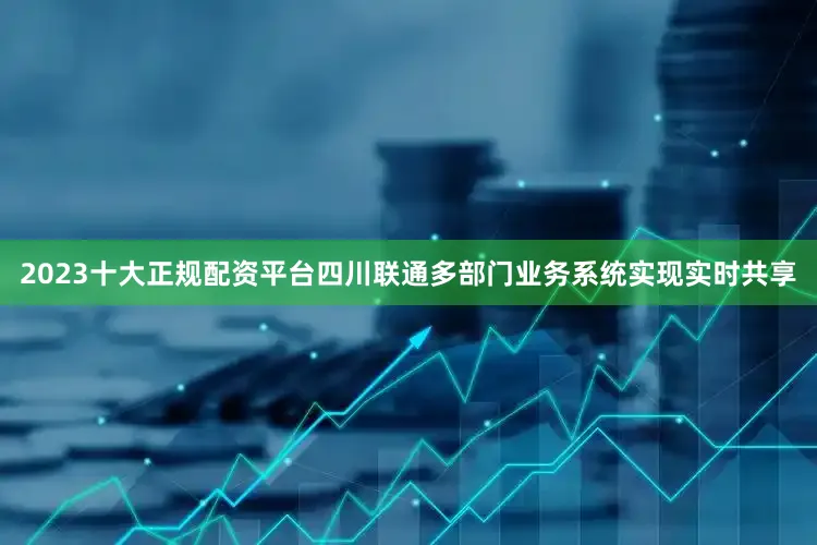 2023十大正规配资平台四川联通多部门业务系统实现实时共享