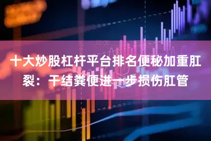 十大炒股杠杆平台排名便秘加重肛裂：干结粪便进一步损伤肛管