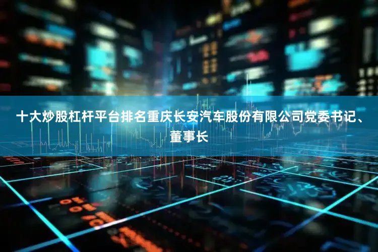 十大炒股杠杆平台排名重庆长安汽车股份有限公司党委书记、董事长