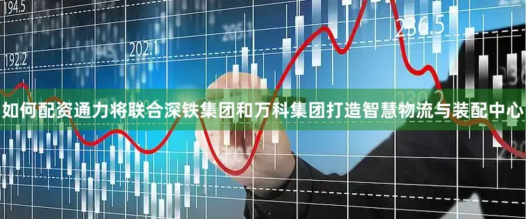 如何配资通力将联合深铁集团和万科集团打造智慧物流与装配中心