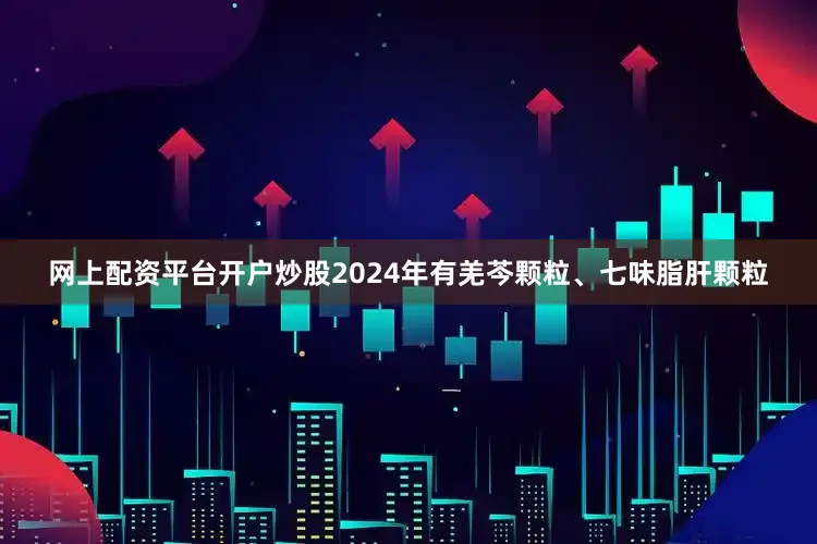 网上配资平台开户炒股2024年有羌芩颗粒、七味脂肝颗粒