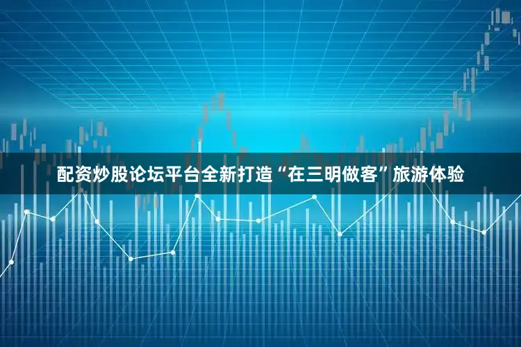 配资炒股论坛平台全新打造“在三明做客”旅游体验